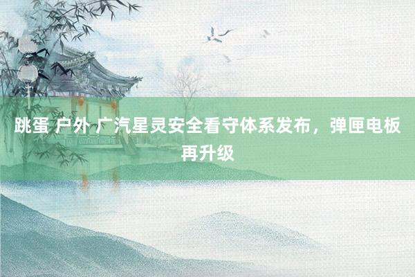 跳蛋 户外 广汽星灵安全看守体系发布，弹匣电板再升级