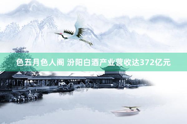 色五月色人阁 汾阳白酒产业营收达372亿元