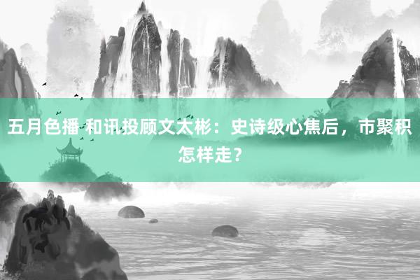 五月色播 和讯投顾文太彬：史诗级心焦后，市聚积怎样走？