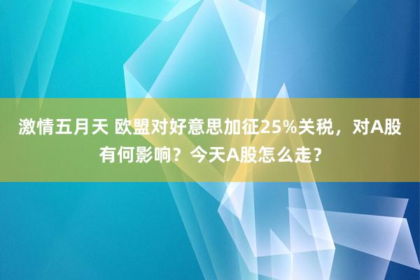 激情五月天 欧盟对好意思加征25%关税，对A股有何影响？今天A股怎么走？