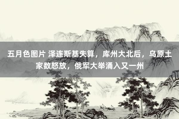 五月色图片 泽连斯基失算，库州大北后，乌原土家数怒放，俄军大举涌入又一州