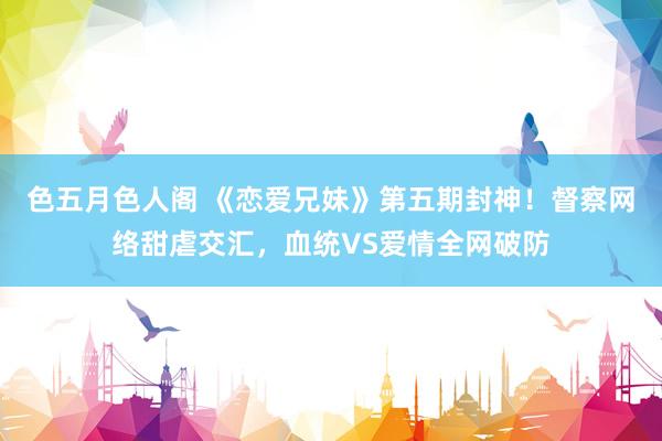 色五月色人阁 《恋爱兄妹》第五期封神！督察网络甜虐交汇，血统VS爱情全网破防