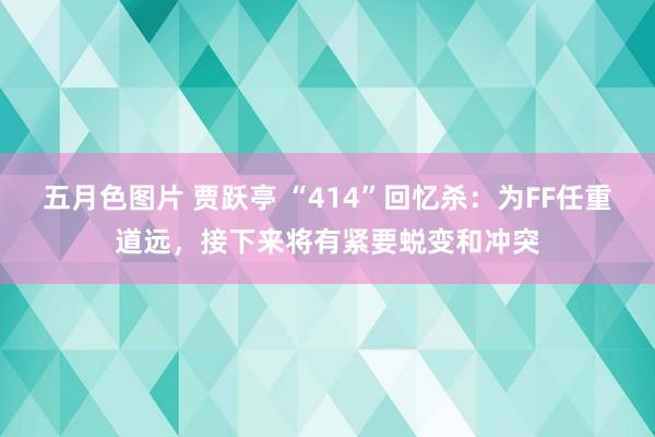 五月色图片 贾跃亭 “414”回忆杀：为FF任重道远，接下来将有紧要蜕变和冲突