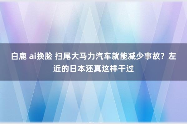 白鹿 ai换脸 扫尾大马力汽车就能减少事故？左近的日本还真这样干过