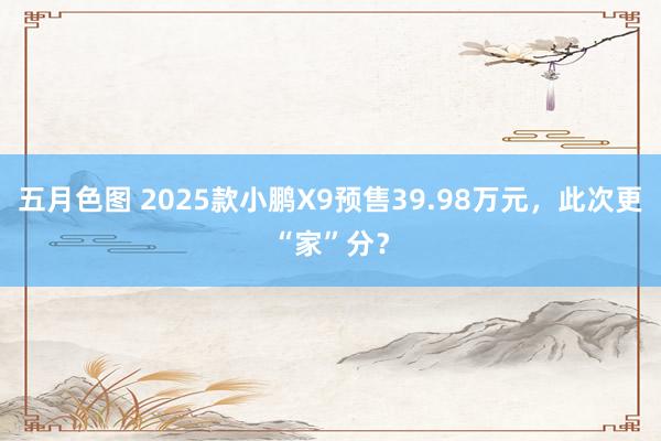 五月色图 2025款小鹏X9预售39.98万元，此次更“家”分？