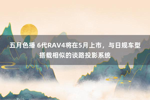 五月色播 6代RAV4将在5月上市，与日规车型搭载相似的谈路投影系统