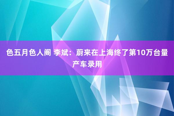 色五月色人阁 李斌：蔚来在上海终了第10万台量产车录用