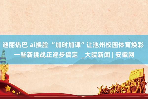 迪丽热巴 ai换脸 “加时加课”让池州校园体育焕彩 一些新挑战正逐步搞定  _大皖新闻 | 安徽网