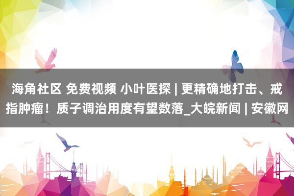 海角社区 免费视频 小叶医探 | 更精确地打击、戒指肿瘤！质子调治用度有望数落_大皖新闻 | 安徽网