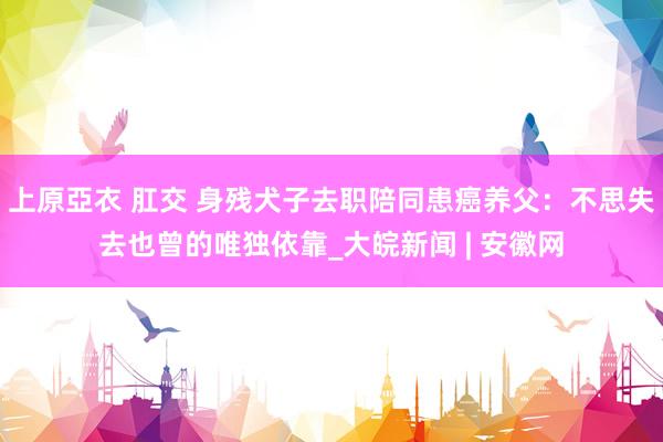 上原亞衣 肛交 身残犬子去职陪同患癌养父：不思失去也曾的唯独依靠_大皖新闻 | 安徽网