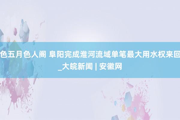色五月色人阁 阜阳完成淮河流域单笔最大用水权来回_大皖新闻 | 安徽网