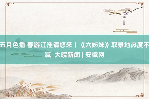 五月色播 春游江淮请您来丨《六姊妹》取景地热度不减_大皖新闻 | 安徽网