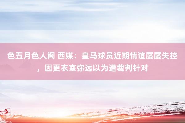 色五月色人阁 西媒：皇马球员近期情谊屡屡失控，因更衣室弥远以为遭裁判针对