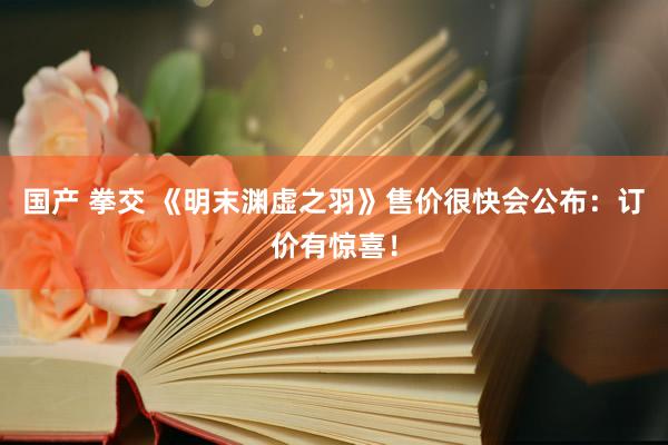 国产 拳交 《明末渊虚之羽》售价很快会公布：订价有惊喜！