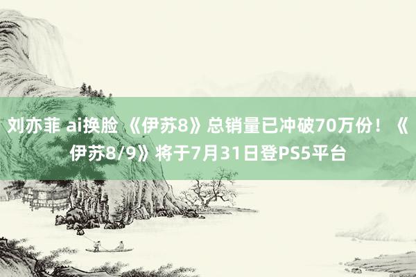 刘亦菲 ai换脸 《伊苏8》总销量已冲破70万份！《伊苏8/9》将于7月31日登PS5平台