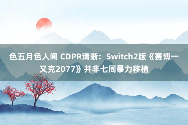 色五月色人阁 CDPR清晰：Switch2版《赛博一又克2077》并非七周暴力移植