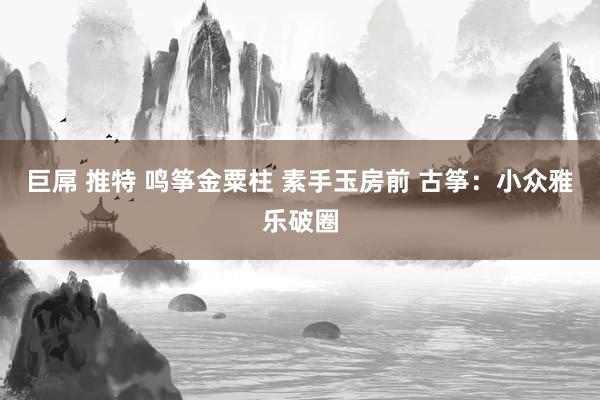 巨屌 推特 鸣筝金粟柱 素手玉房前 古筝：小众雅乐破圈
