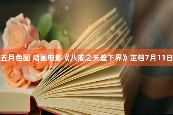 五月色图 动画电影《八戒之天蓬下界》定档7月11日