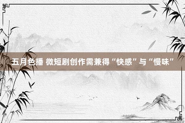 五月色播 微短剧创作需兼得“快感”与“慢味”