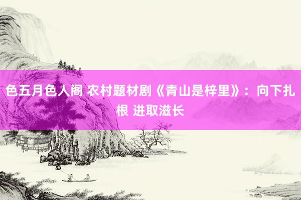 色五月色人阁 农村题材剧《青山是梓里》：向下扎根 进取滋长