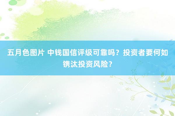 五月色图片 中钱国信评级可靠吗？投资者要何如镌汰投资风险？