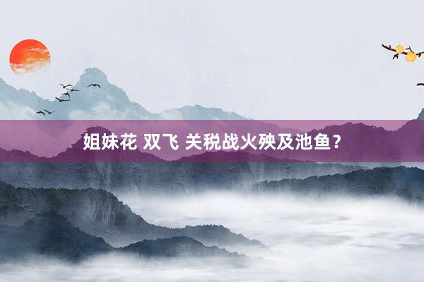 姐妹花 双飞 关税战火殃及池鱼？