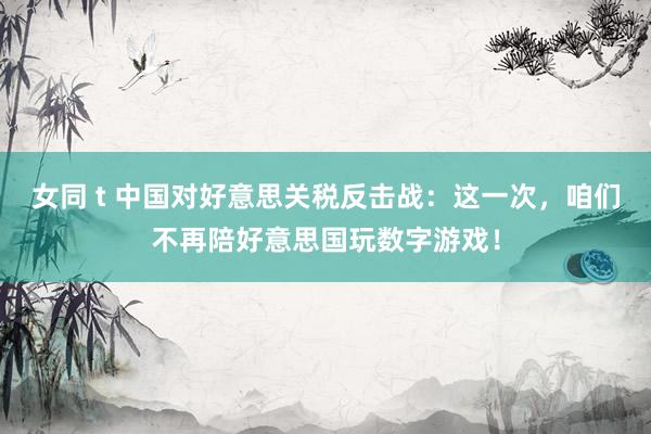 女同 t 中国对好意思关税反击战：这一次，咱们不再陪好意思国玩数字游戏！