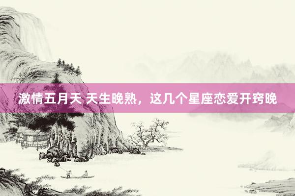 激情五月天 天生晚熟，这几个星座恋爱开窍晚
