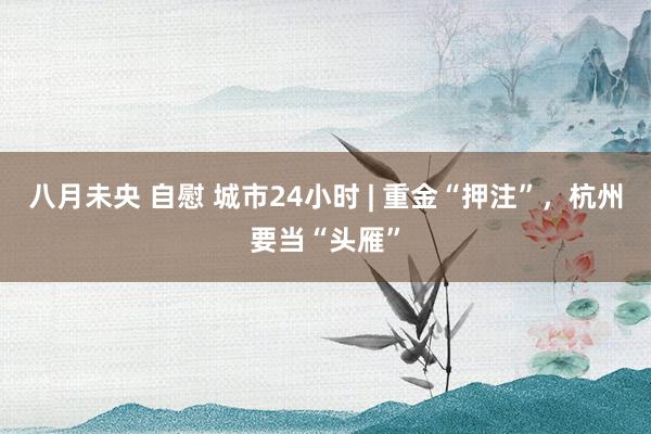 八月未央 自慰 城市24小时 | 重金“押注”，杭州要当“头雁”