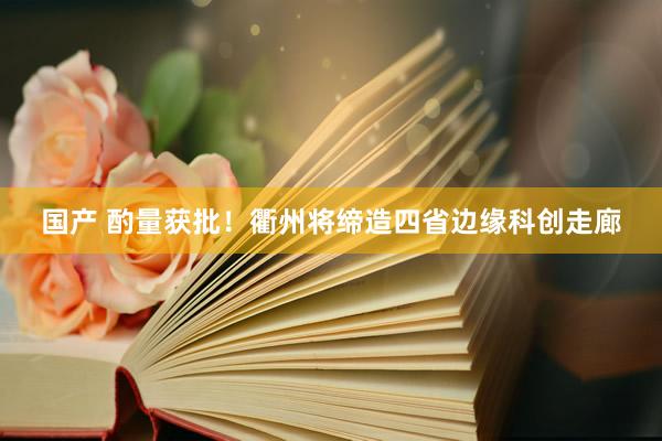 国产 酌量获批！衢州将缔造四省边缘科创走廊