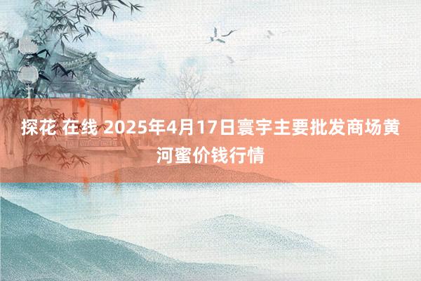 探花 在线 2025年4月17日寰宇主要批发商场黄河蜜价钱行情