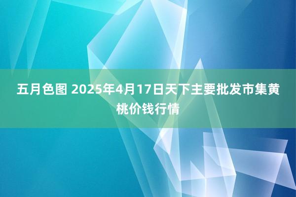 五月色图 2025年4月17日天下主要批发市集黄桃价钱行情