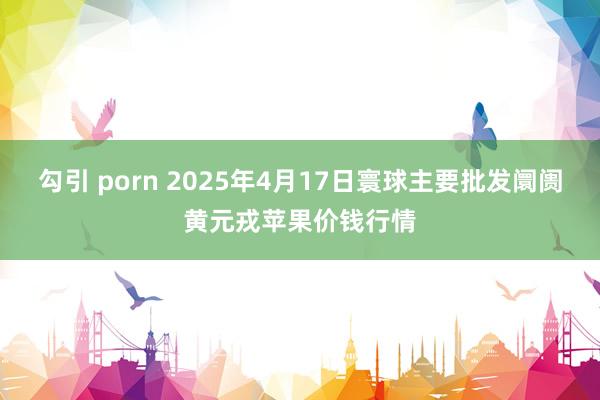 勾引 porn 2025年4月17日寰球主要批发阛阓黄元戎苹果价钱行情