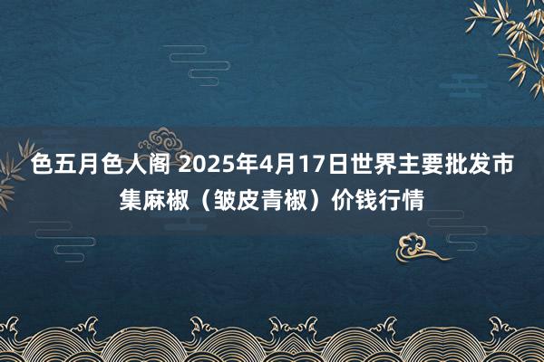 色五月色人阁 2025年4月17日世界主要批发市集麻椒（皱皮青椒）价钱行情