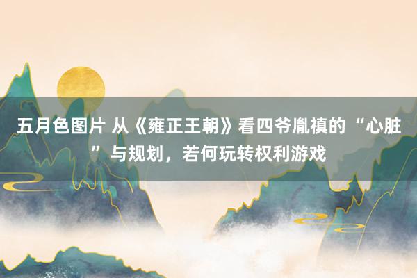 五月色图片 从《雍正王朝》看四爷胤禛的 “心脏” 与规划，若何玩转权利游戏