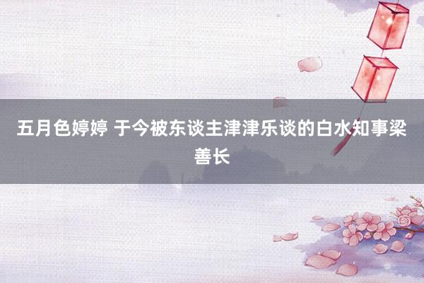 五月色婷婷 于今被东谈主津津乐谈的白水知事梁善长