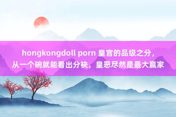 hongkongdoll porn 皇宫的品级之分，从一个碗就能看出分袂，皇恶尽然是最大赢家