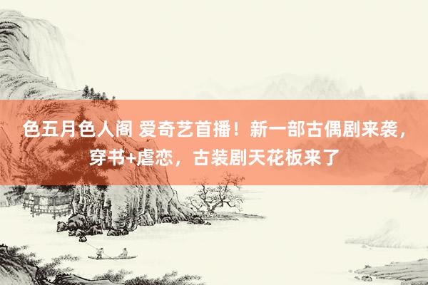 色五月色人阁 爱奇艺首播！新一部古偶剧来袭，穿书+虐恋，古装剧天花板来了