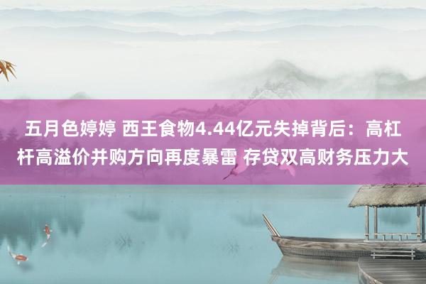 五月色婷婷 西王食物4.44亿元失掉背后：高杠杆高溢价并购方向再度暴雷 存贷双高财务压力大
