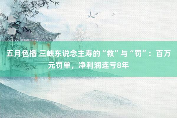 五月色播 三峡东说念主寿的“救”与“罚”：百万元罚单，净利润连亏8年