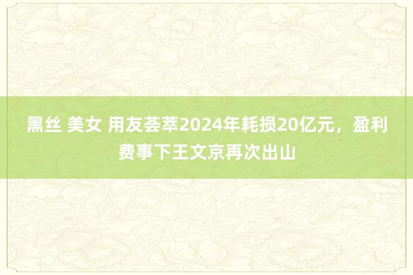 黑丝 美女 用友荟萃2024年耗损20亿元，盈利费事下王文京再次出山