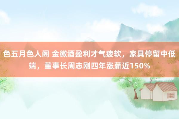 色五月色人阁 金徽酒盈利才气疲软，家具停留中低端，董事长周志刚四年涨薪近150%