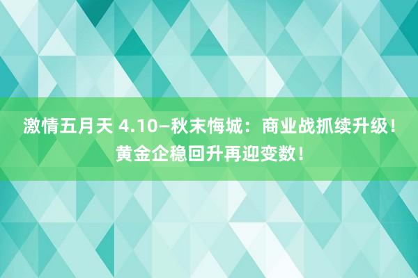 激情五月天 4.10—秋末悔城：商业战抓续升级！黄金企稳回升再迎变数！