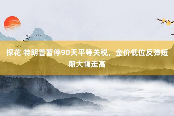 探花 特朗普暂停90天平等关税，金价低位反弹短期大幅走高