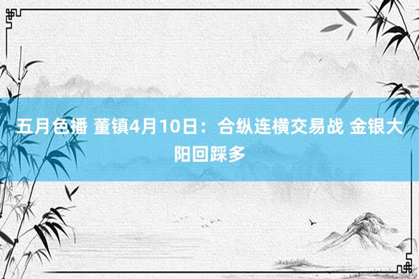五月色播 董镇4月10日：合纵连横交易战 金银大阳回踩多