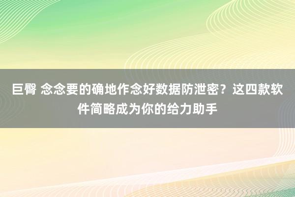 巨臀 念念要的确地作念好数据防泄密？这四款软件简略成为你的给力助手