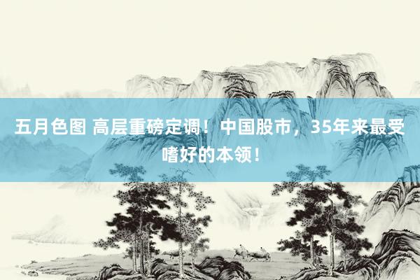 五月色图 高层重磅定调！中国股市，35年来最受嗜好的本领！