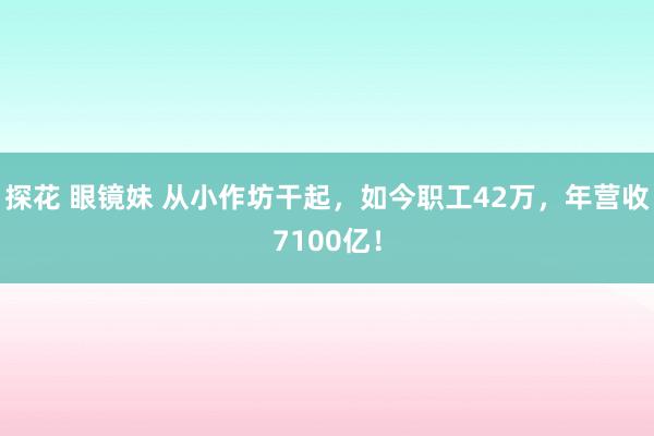 探花 眼镜妹 从小作坊干起，如今职工42万，年营收7100亿！