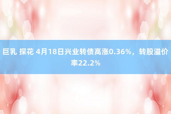 巨乳 探花 4月18日兴业转债高涨0.36%，转股溢价率22.2%