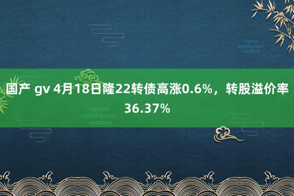 国产 gv 4月18日隆22转债高涨0.6%，转股溢价率36.37%